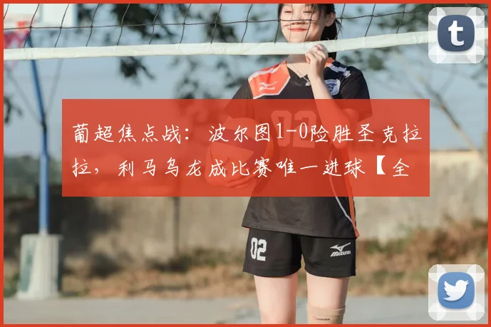 葡超焦点战:波尔图1-0险胜圣克拉拉,利马乌龙成比赛唯一进球【全场集锦+深度解析】