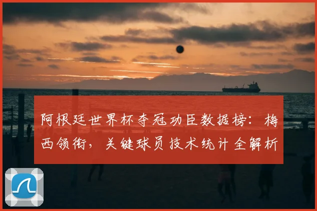 阿根廷世界杯夺冠功臣数据榜：梅西领衔，关键球员技术统计全解析
