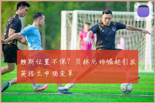 赖斯位置不保？贝林厄姆崛起引发英格兰中场变革