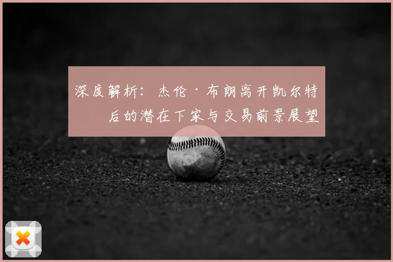 深度解析:杰伦·布朗离开凯尔特人后的潜在下家与交易前景展望