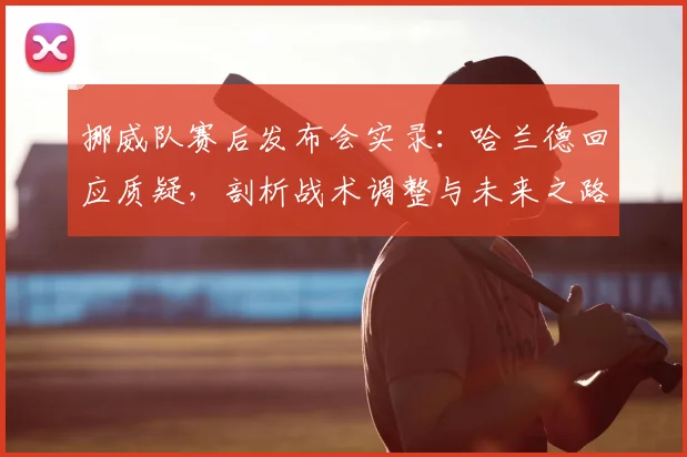 挪威队赛后发布会实录：哈兰德回应质疑，剖析战术调整与未来之路