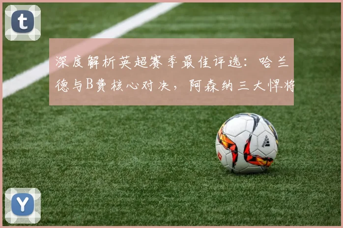 深度解析英超赛季最佳评选：哈兰德与B费核心对决，阿森纳三大悍将强势入围引关注