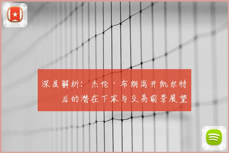 深度解析：杰伦·布朗离开凯尔特人后的潜在下家与交易前景展望