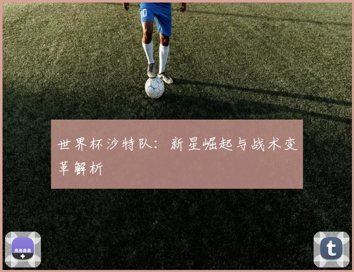 世界杯沙特队：新星崛起与战术变革解析