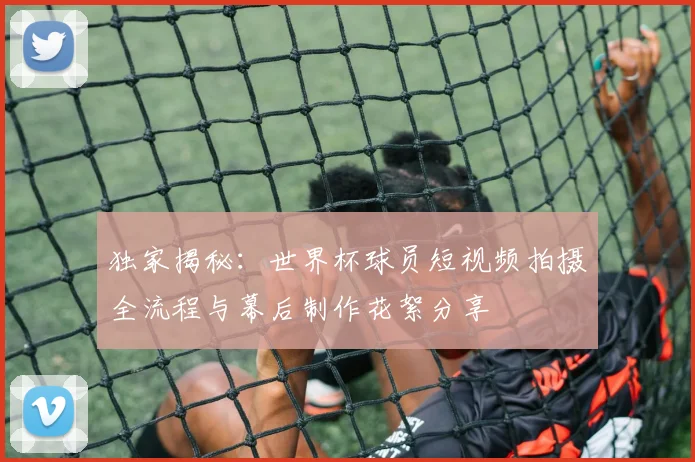 独家揭秘：世界杯球员短视频拍摄全流程与幕后制作花絮分享