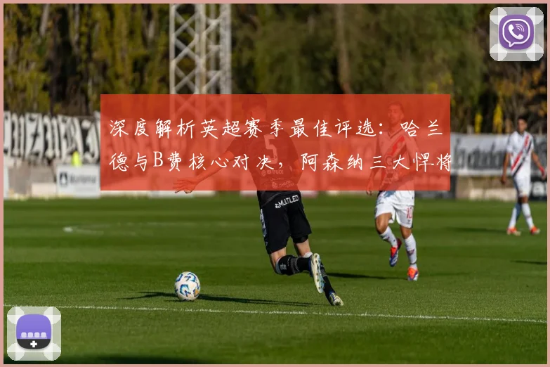 深度解析英超赛季最佳评选:哈兰德与B费核心对决,阿森纳三大悍将强势入围引关注