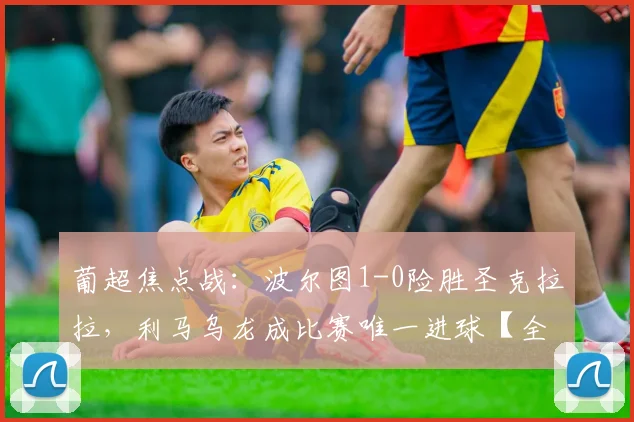 葡超焦点战：波尔图1-0险胜圣克拉拉，利马乌龙成比赛唯一进球【全场集锦+深度解析】