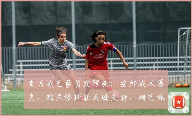 皇马战巴萨首发预测：安帅战术曝光，维尼修斯获关键支持，姆巴佩或成后手奇兵