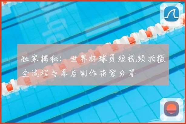 独家揭秘：世界杯球员短视频拍摄全流程与幕后制作花絮分享