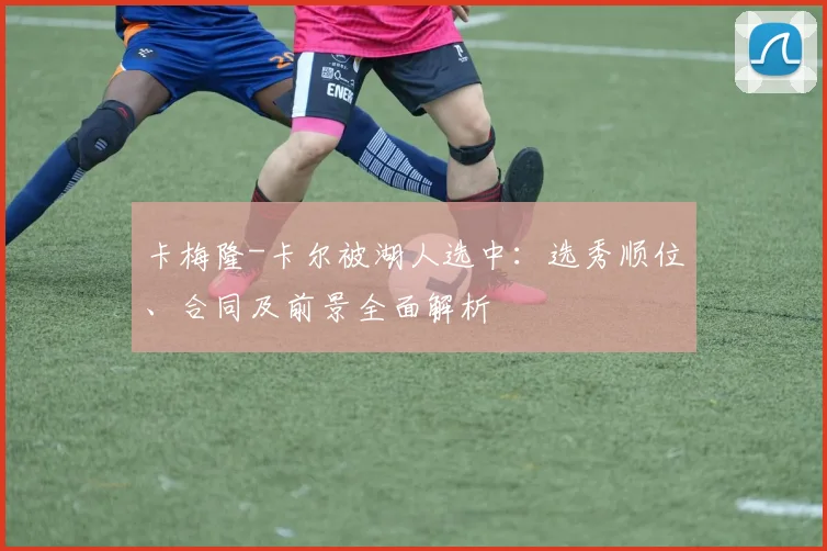 卡梅隆-卡尔被湖人选中：选秀顺位、合同及前景全面解析